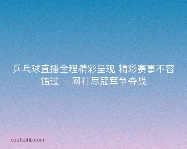 乒乓球直播全程精彩呈现 精彩赛事不容错过 一网打尽冠军争夺战