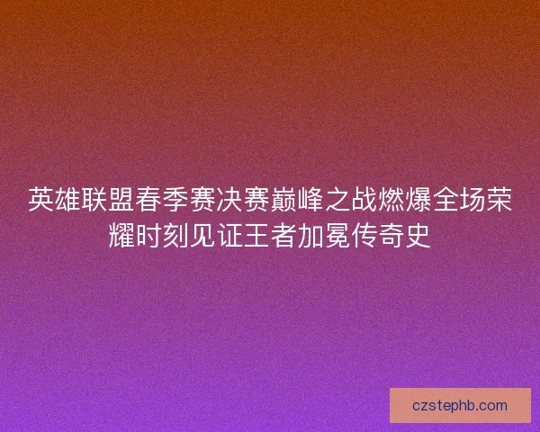 英雄联盟春季赛决赛巅峰之战燃爆全场荣耀时刻见证王者加冕传奇史