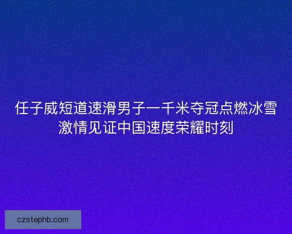 任子威短道速滑男子一千米夺冠点燃冰雪激情见证中国速度荣耀时刻