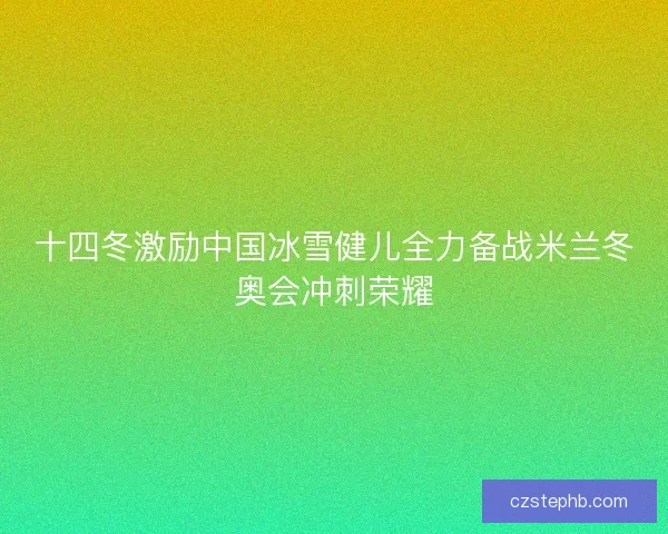 十四冬激励中国冰雪健儿全力备战米兰冬奥会冲刺荣耀