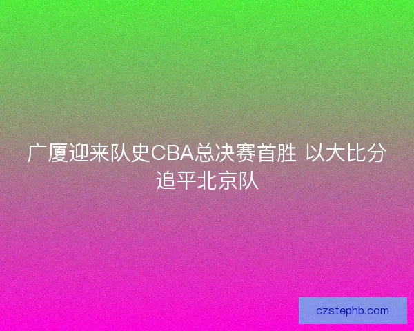广厦迎来队史CBA总决赛首胜 以大比分追平北京队